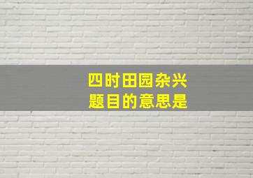 四时田园杂兴 题目的意思是